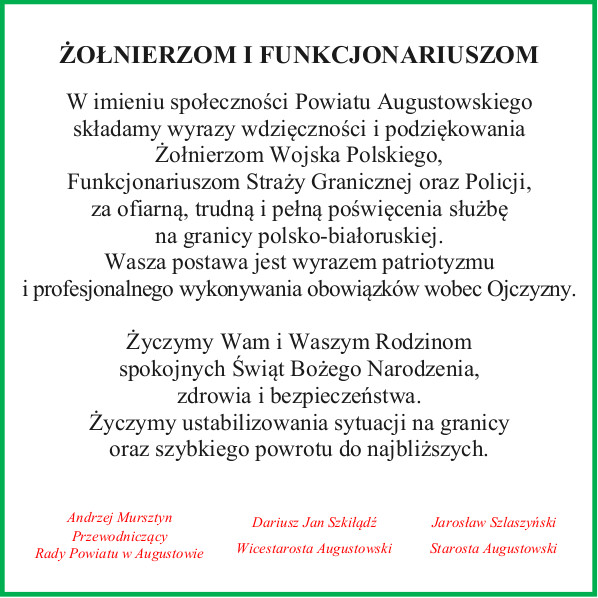 ŻOŁNIERZOM I FUNKCJONARIUSZOM  W imieniu społeczności Powiatu Augustowskiego składamy wyrazy wdzięczności i podziękowania Żołnierzom Wojska Polskiego, Funkcjonariuszom Straży Granicznej oraz Policji, za ofiarną, trudną i pełną poświęcenia służbę na granicy polsko-białoruskiej. Wasza postawa jest wyrazem patriotyzmu i profesjonalnego wykonywania obowiązków wobec Ojczyzny.  Życzymy Wam i Waszym Rodzinom spokojnych Świąt Bożego Narodzenia, zdrowia i bezpieczeństwa.  Życzymy ustabilizowania sytuacji na granicy oraz szybkiego powrotu do najbliższych.  Andrzej Mursztyn – Przewodniczący Rady Powiatu w Augustowie Dariusz Jan Szkiłądź – Wicestarosta Augustowski Jarosław Szlaszyński – Starosta Augustowski